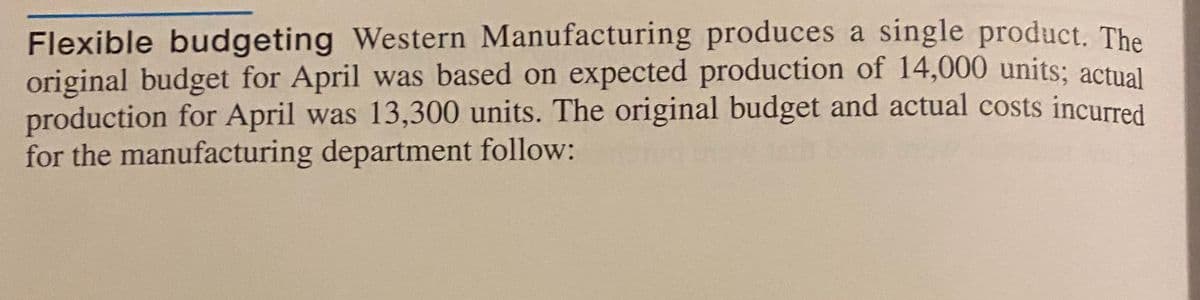 Flexible budgeting Western Manufacturing produces a single product. The
original budget for April was based on expected production of 14,000 units; actual
production for April was 13,300 units. The original budget and actual costs incurred
for the manufacturing department follow:
