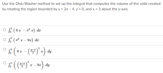 Use the Disk/Washer method to set up the integral that computes the volume of the solid created
by rotating the region bounded by y = 2x - 4, y = 0, and x = 3 about the y-axis.
O s (97 – 2² x) dr
- 2° n) dr
o f (ª x – 9n) dz
° (- (")" -) v
dy
97) dy
