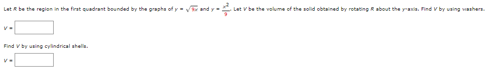 Let R be the region in the first quadrant bounded by the graphs of y = V9x and y =
Let V be the volume of the solid obtained by rotating R about the y-axis. Find V by using washers.
V =
Find V by using cylindrical shells.
V =
