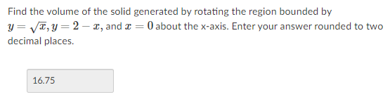 Find the volume of the solid generated by rotating the region bounded by
y = VT, y = 2 – x, and a = 0 about the x-axis. Enter your answer rounded to two
decimal places.
16.75
