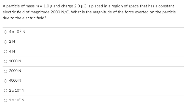 A particle of mass m = 1.0 g and charge 2.0 µC is placed in a region of space that has a constant
electric field of magnitude 2000 N/C. What is the magnitude of the force exerted on the particle
due to the electric field?
O 4 x 103 N
O 2N
O 4N
O 1000 N
2000 N
O 4000 N
2 x 10° N
O 1x 10° N
