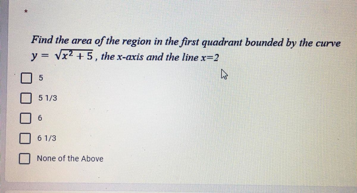 Find the area of the region in the first quadrant bounded by the curve
y = √x² +5, the x-axis and the line x=2
4
5
5 1/3
6
6 1/3
None of the Above