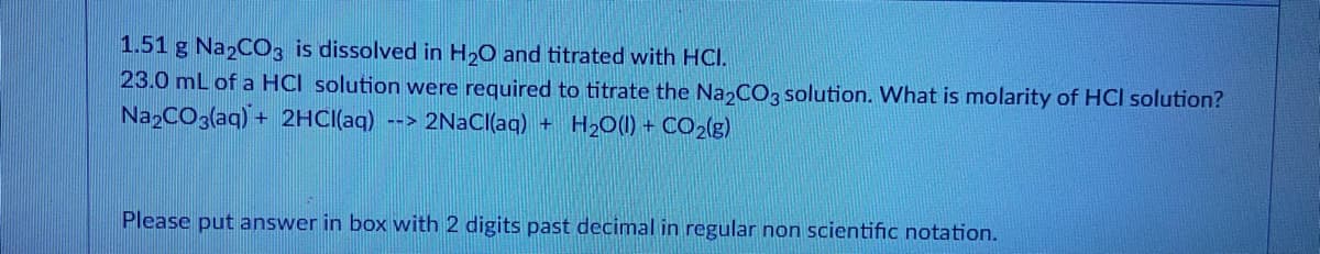 1.51 g Na2CO3 is dissolved in H2O and titrated with HCI.
23.0 mL of a HCI solution were required to titrate the Na CO3 solution. What is molarity of HCI solution?
NazCO3(aq) + 2HC((aq)
--> 2NACI(aq) + H2O(I) + CO2(g)
Please put answer in box with 2 digits past decimal in regular non scientific notation.
