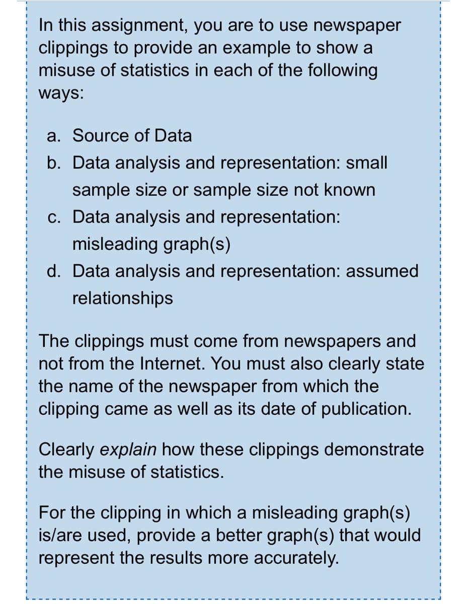 In this assignment, you are to use newspaper
clippings to provide an example to show a
misuse of statistics in each of the following
ways:
a. Source of Data
b. Data analysis and representation: small
sample size or sample size not known
c. Data analysis and representation:
misleading graph(s)
d. Data analysis and representation: assumed
relationships
The clippings must come from newspapers and
not from the Internet. You must also clearly state
the name of the newspaper from which the
clipping came as well as its date of publication.
Clearly explain how these clippings demonstrate
the misuse of statistics.
For the clipping in which a misleading graph(s)
is/are used, provide a better graph(s) that would
represent the results more accurately.

