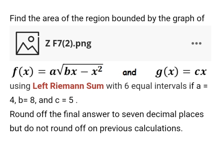 Find the area of the region bounded by the graph of
Z F7(2).png
f(x) = avbx – x²
and
g(x) = cx
using Left Riemann Sum with 6 equal intervals if a =
4, b= 8, and c = 5.
Round off the final answer to seven decimal places
but do not round off on previous calculations.
