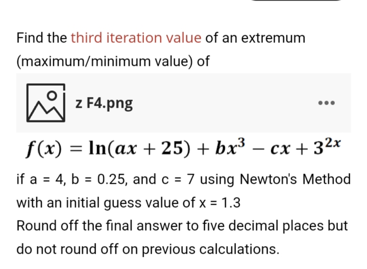 Find the third iteration value of an extremum
(maximum/minimum value) of
helz F4.png
f(x) = In(ax + 25) + bx³ – cx + 32x
-
if a = 4, b = 0.25, and c = 7 using Newton's Method
%3D
with an initial guess value of x = 1.3
Round off the final answer to five decimal places but
do not round off on previous calculations.
