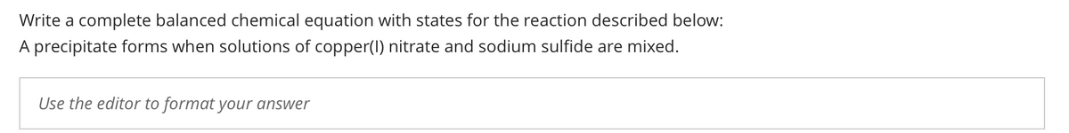 Write a complete balanced chemical equation with states for the reaction described below:
A precipitate forms when solutions of copper(1) nitrate and sodium sulfide are mixed.
Use the editor to format your answer