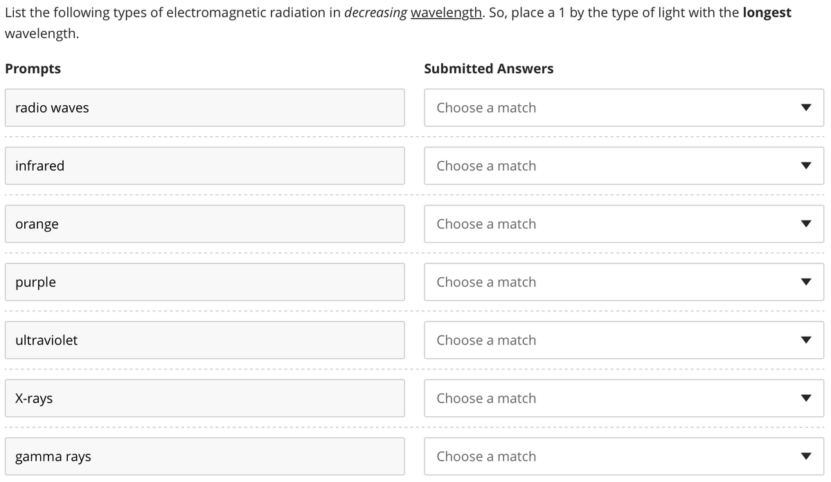 List the following types of electromagnetic radiation in decreasing wavelength. So, place a 1 by the type of light with the longest
wavelength.
Prompts
radio waves
infrared
orange
purple
ultraviolet
X-rays
gamma rays
Submitted Answers
Choose a match
Choose a match
Choose a match
Choose a match
Choose a match
Choose a match
Choose a match
