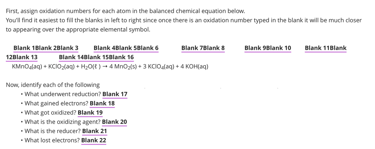 First, assign oxidation numbers for each atom in the balanced chemical equation below.
You'll find it easiest to fill the blanks in left to right since once there is an oxidation number typed in the blank it will be much closer
to appearing over the appropriate elemental symbol.
Blank 1 Blank 2Blank 3
12Blank 13
Blank 4Blank 5Blank 6
Blank 14Blank 15Blank 16
KMnO4(aq) + KCIO₂(aq) + H₂O(l) → 4 MnO₂(s) + 3 KCIO4(aq) + 4 KOH(aq)
Now, identify each of the following
What underwent reduction? Blank 17
Blank 7Blank 8
What gained electrons? Blank 18
• What got oxidized? Blank 19
What is the oxidizing agent? Blank 20
• What is the reducer? Blank 21
What lost electrons? Blank 22
Blank 9Blank 10
Blank 11 Blank