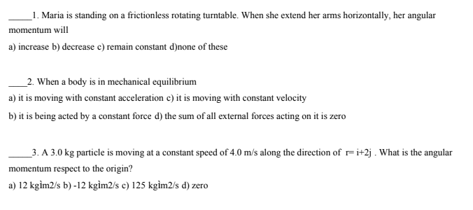_1. Maria is standing on a frictionless rotating turntable. When she extend her arms horizontally, her angular
momentum will
a) increase b) decrease c) remain constant d)none of these
_2. When a body is in mechanical equilibrium
a) it is moving with constant acceleration c) it is moving with constant velocity
b) it is being acted by a constant force d) the sum of all external forces acting on it is zero
_3. A 3.0 kg particle is moving at a constant speed of 4.0 m/s along the direction of r= i+2j . What is the angular
momentum respect to the origin?
a) 12 kgim2/s b) -12 kgìm2/s c) 125 kgìm2/s d) zero
