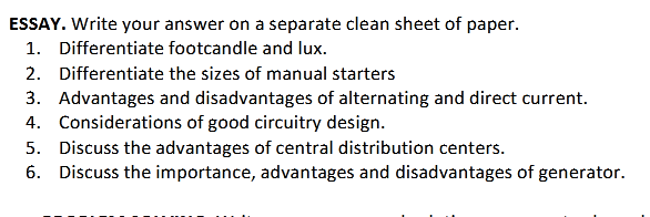 ESSAY. Write your answer on a separate clean sheet of paper.
1. Differentiate footcandle and lux.
2. Differentiate the sizes of manual starters
3. Advantages and disadvantages of alternating and direct current.
4. Considerations of good circuitry design.
5. Discuss the advantages of central distribution centers.
6. Discuss the importance, advantages and disadvantages of generator.
