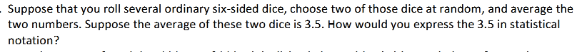 Suppose that you roll several ordinary six-sided dice, choose two of those dice at random, and average the
two numbers. Suppose the average of these two dice is 3.5. How would you express the 3.5 in statistical
notation?
