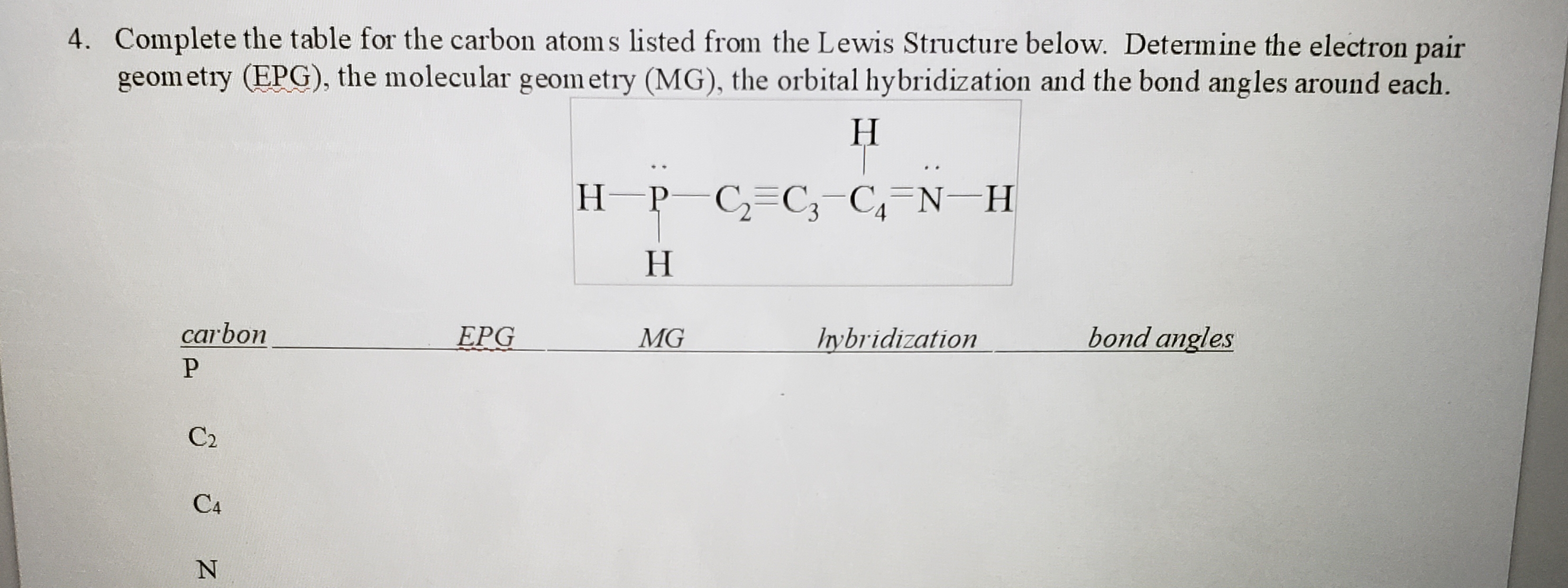 4. Complete the table for the carbon atom s listed from the Lewis Structure below. Determine the electron pair
geom etry (EPG), the molecular geom etry (MG), the orbital hybridization and the bond angles around each.
Н
H-P C,=C;-C,=N-H
Н
carbon
EPG
MG
Irybridization
bond angles
C2
C4
