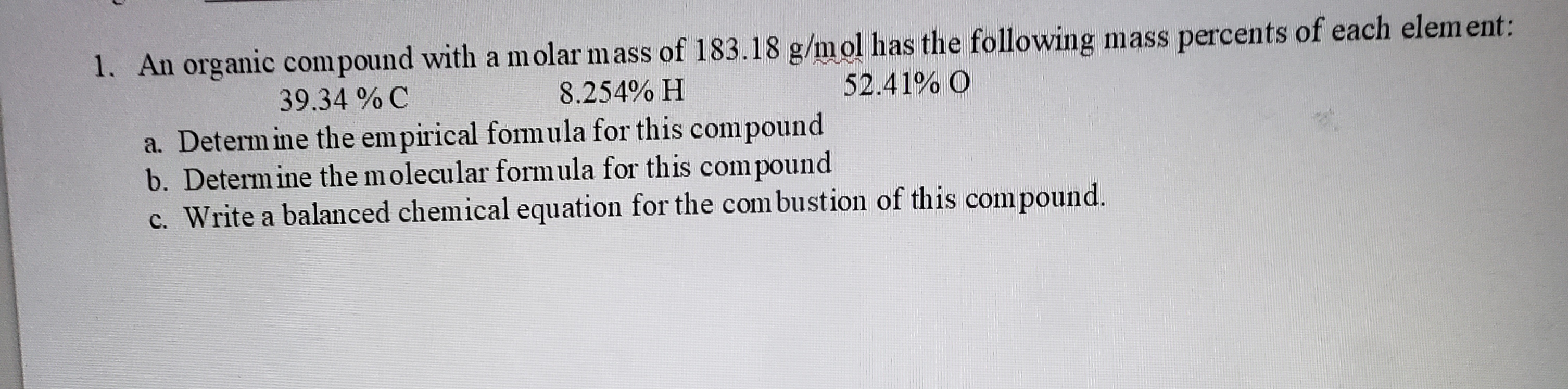 1. An organic compound with a molar mass of 183.18 g/mol has the following mass percents ol each elemem,
39.34 % C
8.254% H
52.41% O
a. Determ ine the empirical fomula for this compound
b. Determine the molecular formula for this compound
c. Write a balanced chemical equation for the com bustion of this compound.
