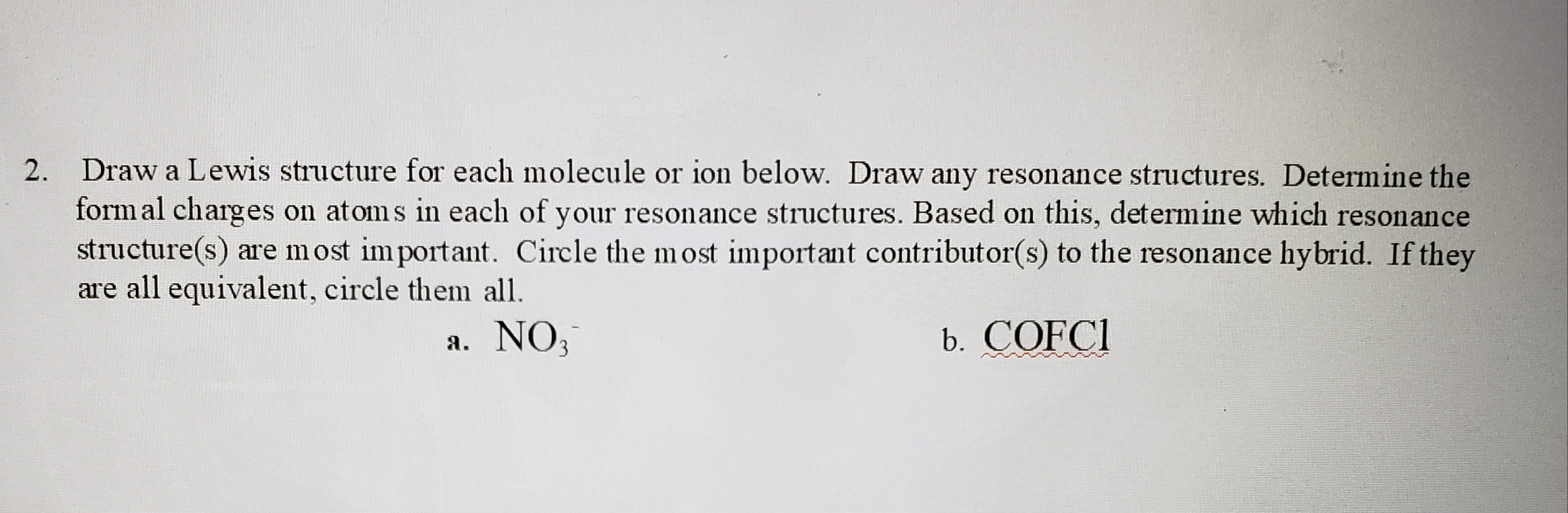 2. Draw a Lewis structure for each molecule or ion below. Draw any resonance structures. Determine the
form al charges on atoms in each of your resonance structures. Based on this, determine which resonance
structure(s) are most im portant. Circle the most important contributor(s) to the resonance hybrid. If they
are all equivalent, circle them all.
a. NO,
b. COFCI
