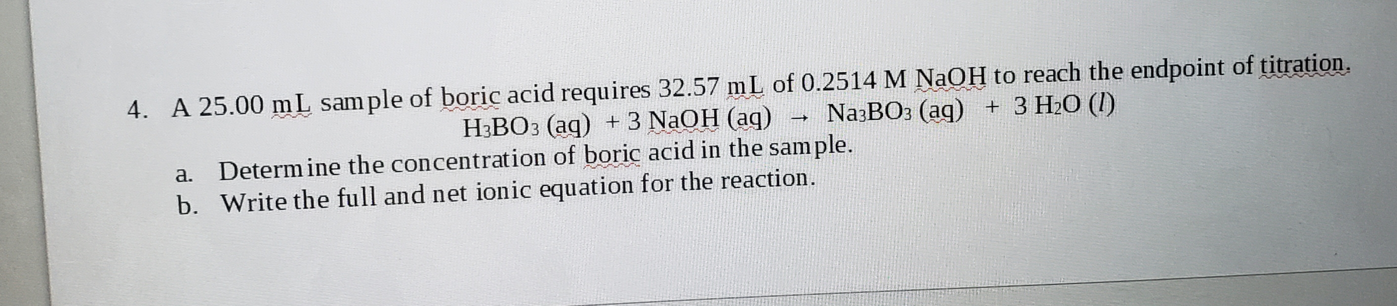 A 25.00 mL sam ple of boric acid requires 32.57 mL of 0.2514 M NaOH to reach the endpoint of titration.
Na:BO: (ag) + 3 H2O (I)
H3BO3 (ag) +3 NAOH (aq)
a. Determinë the concentration of boric acid in the sample.
b. Write the full and net ionic equation for the reaction.

