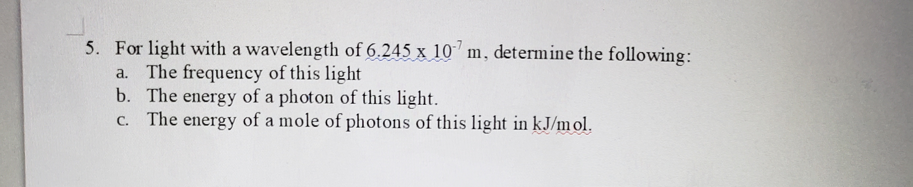 5. For light with a wavelength of 6.245 x 10 m, determine the following:
a. The frequency of this light
The energy of a mole of photons of this light in kJ/m ol.
C.
