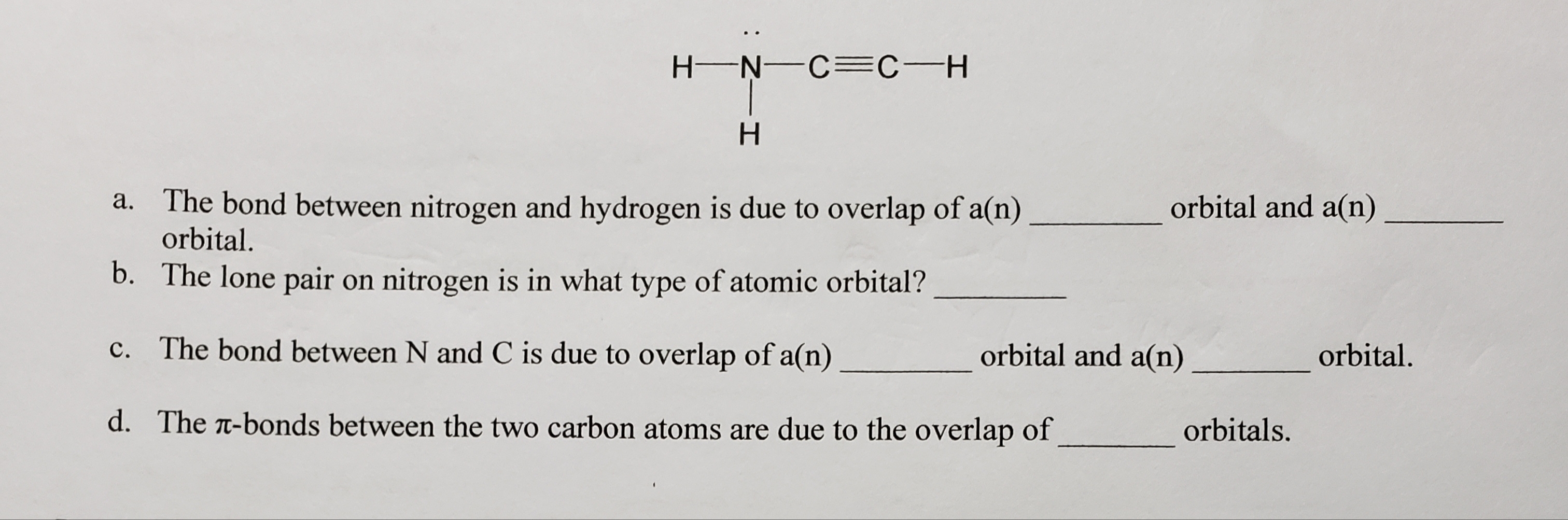 H-Ņ-C=C-H
H.
a. The bond between nitrogen and hydrogen is due to overlap of a(n)
orbital.
orbital and a(n)
b. The lone pair on nitrogen is in what type of atomic orbital?
c. The bond between N and C is due to overlap of a(n)
orbital and a(n)
orbital.
d. The T-bonds between the two carbon atoms are due to the overlap of
orbitals.
