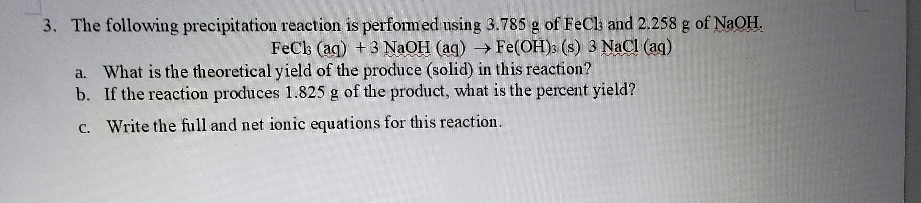 The following precipitation reaction is perfomed using 3.785 g of FeCk and 2.258 g of NaOH.
FeCk (aq) +3 NaOH (aq) Fe(OH): (s) 3 NaCl (ag)
a. What is the theoretical yield of the produce (solid) in this reaction?
b. If the reaction produces 1.825 g of the product, what is the percent yield?
c. Write the full and net ionic equations for this reaction.
