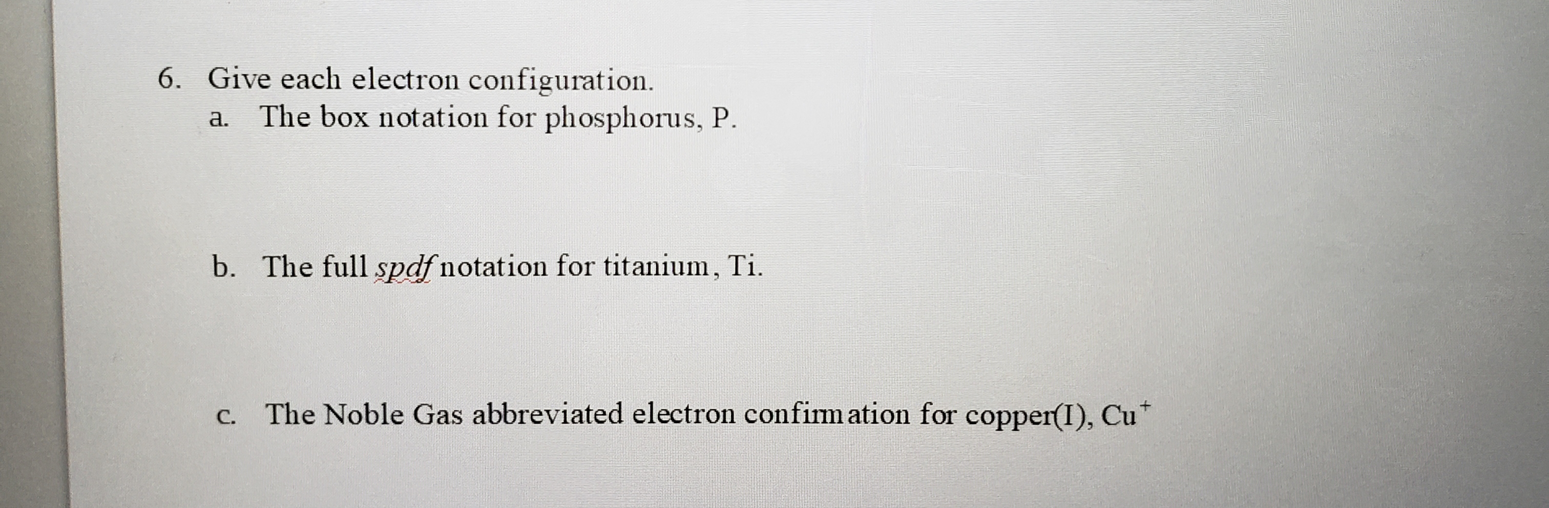 Give each electron configuration.
a. The box notation for phosphorus, P.
b. The full spdf notation for titanium, Ti.
c. The Noble Gas abbreviated electron confinmation for copper(I), Cu*
