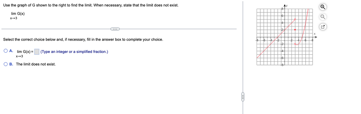 Use the graph of G shown to the right to find the limit. When necessary, state that the limit does not exist.
lim G(x)
x→3
Select the correct choice below and, if necessary, fill in the answer box to complete your choice.
O A. lim G(x) = (Type an integer or a simplified fraction.)
x→3
←
OB. The limit does not exist.
Ay
Q
Q