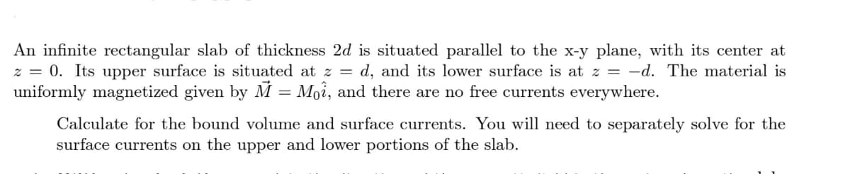An infinite rectangular slab of thickness 2d is situated parallel to the x-y plane, with its center at
z = 0. Its upper surface is situated at z = d, and its lower surface is at z = -d. The material is
uniformly magnetized given by M = Moî, and there are no free currents everywhere.
Calculate for the bound volume and surface currents. You will need to separately solve for the
surface currents on the upper and lower portions of the slab.