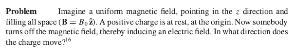 Problem Imagine a uniform magnetic field, pointing in the z direction and
filling all space (B = Bo2). A positive charge is at rest, at the origin. Now somebody
turns off the magnetic field, thereby inducing an electric field. In what direction does
the charge move?¹6