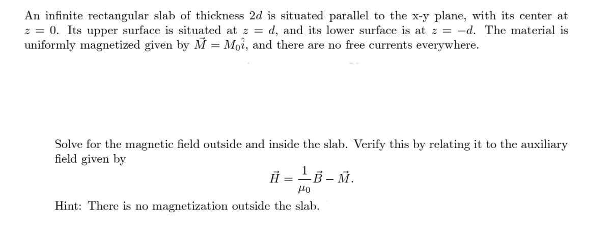 An infinite rectangular slab of thickness 2d is situated parallel to the x-y plane, with its center at
z = 0. Its upper surface is situated at z = d, and its lower surface is at z = -d. The material is
uniformly magnetized given by M = Moi, and there are no free currents everywhere.
Solve for the magnetic field outside and inside the slab. Verify this by relating it to the auxiliary
field given by
Ā
1B-M.
μο
Hint: There is no magnetization outside the slab.