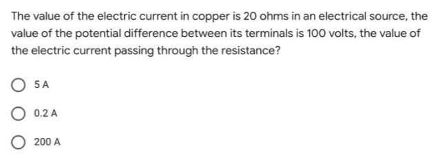 The value of the electric current in copper is 20 ohms in an electrical source, the
value of the potential difference between its terminals is 100 volts, the value of
the electric current passing through the resistance?
O 5 A
O 0.2 A
O 200 A