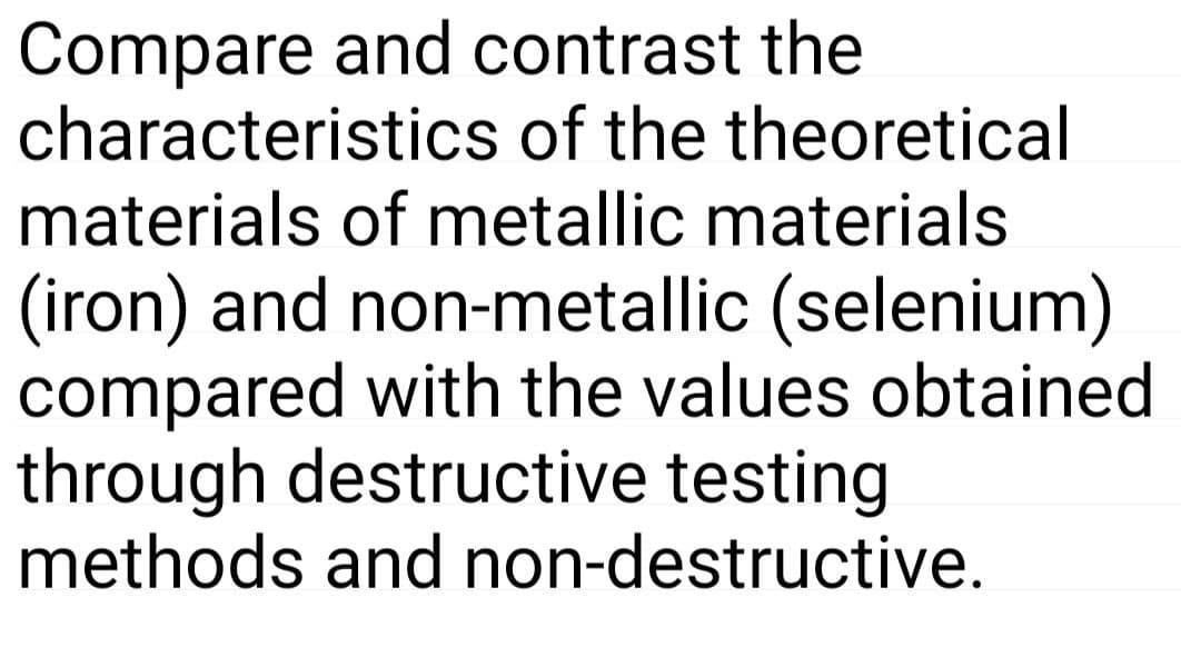 Compare and contrast the
characteristics of the theoretical
materials of metallic materials
(iron) and non-metallic (selenium)
compared with the values obtained
through destructive testing
methods and non-destructive.

