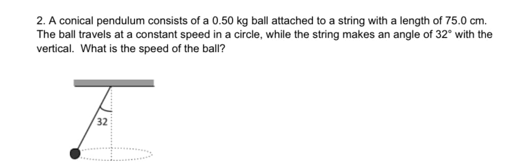 2. A conical pendulum consists of a 0.50 kg ball attached to a string with a length of 75.0 cm.
The ball travels at a constant speed in a circle, while the string makes an angle of 32° with the
vertical. What is the speed of the ball?
F
32
J