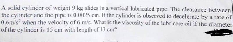 A solid cylinder of weight 9 kg slides in a vertical lubricated pipe. The clearance between
the cylinder and the pipe is 0.0025 cm. If the cylinder is observed to decelerate by a rate of
0.6m/s? when the velocity of 6 m/s. What is the viscosity of the lubricate oil if the diameter
of the cylinder is 15 cm with length of 13 cm?
