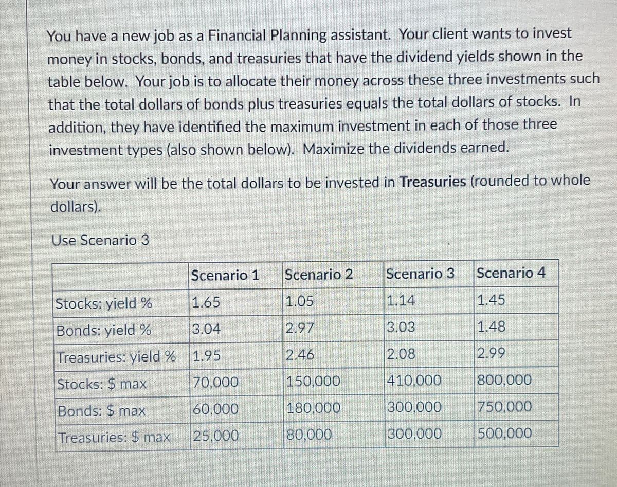 You have a new job as a Financial Planning assistant. Your client wants to invest
money in stocks, bonds, and treasuries that have the dividend yields shown in the
table below. Your job is to allocate their money across these three investments such
that the total dollars of bonds plus treasuries equals the total dollars of stocks. In
addition, they have identified the maximum investment in each of those three
investment types (also shown below). Maximize the dividends earned.
Your answer will be the total dollars to be invested in Treasuries (rounded to whole
dollars).
Use Scenario 3
Scenario 1
Scenario 2
Scenario 3
Scenario 4
Stocks: yield %
1.65
1.05
1.14
1.45
Bonds: yield %
3.04
2.97
3.03
1.48
Treasuries: yield %
1.95
2.46
2.08
2.99
Stocks: $ max
70,000
150,000
410,000
800,000
Bonds: $ max
60,000
180,000
300,000
750,000
Treasuries: $ max
25,000
80,000
300,000
500,000
