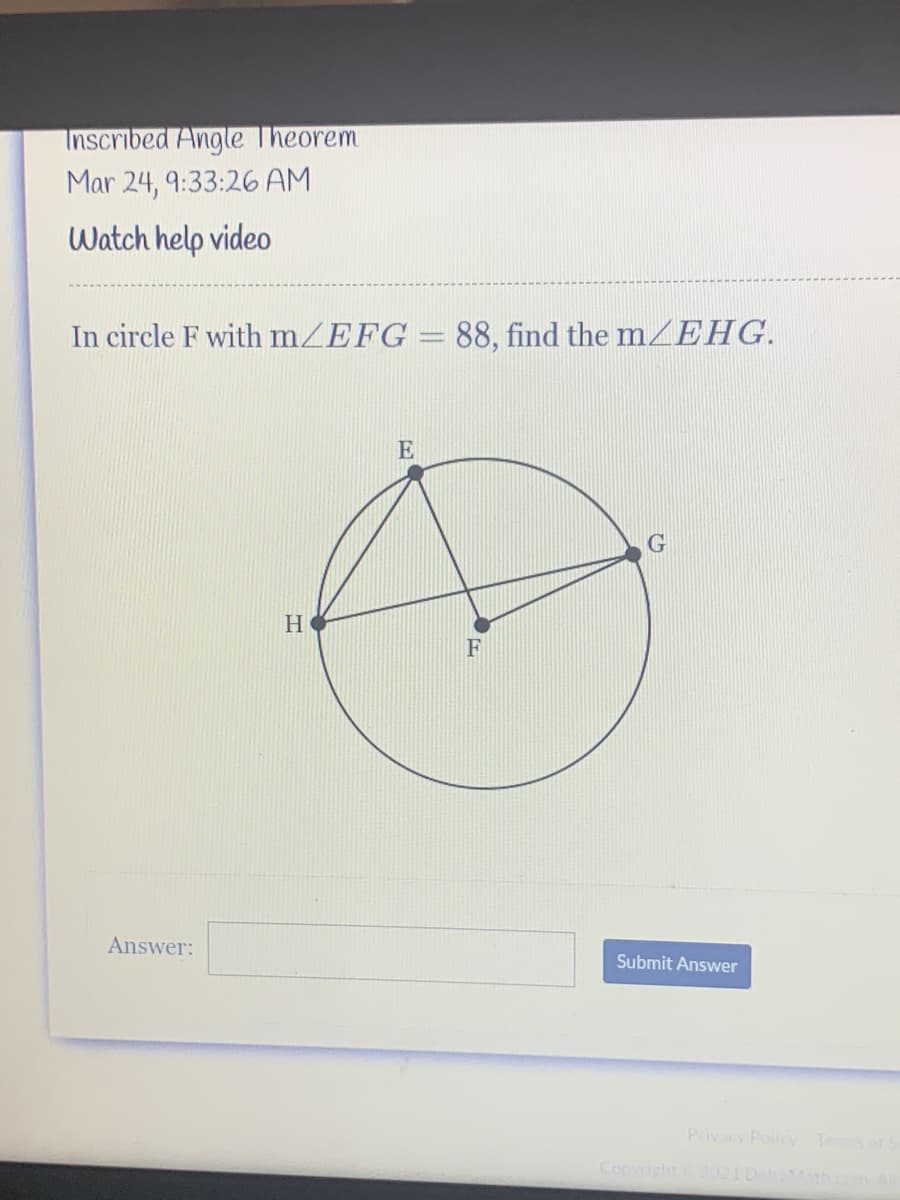 Inscribed Angle Theorem
Mar 24, 9:33:26 AM
Watch help video
In circle F with mZEFG = 88, find the mZEHG.
E
F
Answer:
Submit Answer
Privacy Policy Tesof S
Copyright 021DehaM
