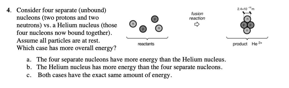 4. Consider four separate (unbound)
nucleons (two protons and two
neutrons) vs. a Helium nucleus (those
four nucleons now bound together).
Assume all particles are at rest.
Which case has more overall energy?
2.4x10
fusion
reaction
reactants
product He 2+
a. The four separate nucleons have more energy than the Helium nucleus.
b. The Helium nucleus has more energy than the four separate nucleons.
Both cases have the exact same amount of energy.
с.
