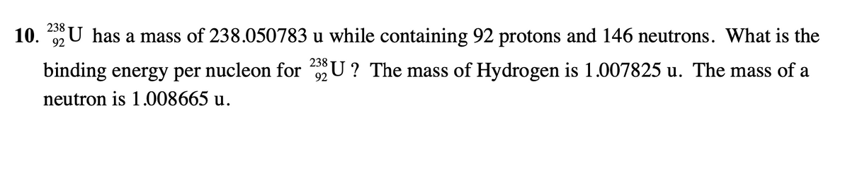 10. 2U has a mass of 238.050783 u while containing 92 protons and 146 neutrons. What is the
binding energy per nucleon for U ? The mass of Hydrogen is 1.007825 u. The mass of a
92
neutron is 1.008665 u.
