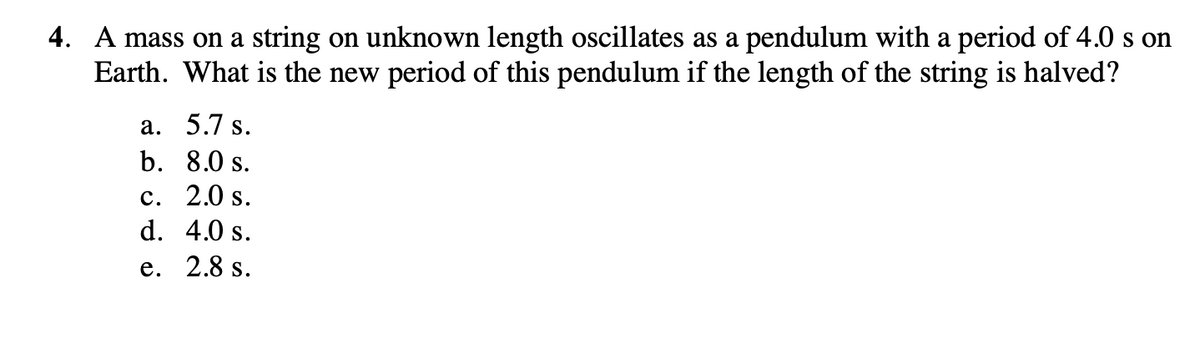 4. A mass on a string on unknown length oscillates as a pendulum with a period of 4.0 s on
Earth. What is the new period of this pendulum if the length of the string is halved?
а. 5.7 s.
b. 8.0 s.
с. 2.0 s.
d. 4.0 s.
е. 2.8 s.
