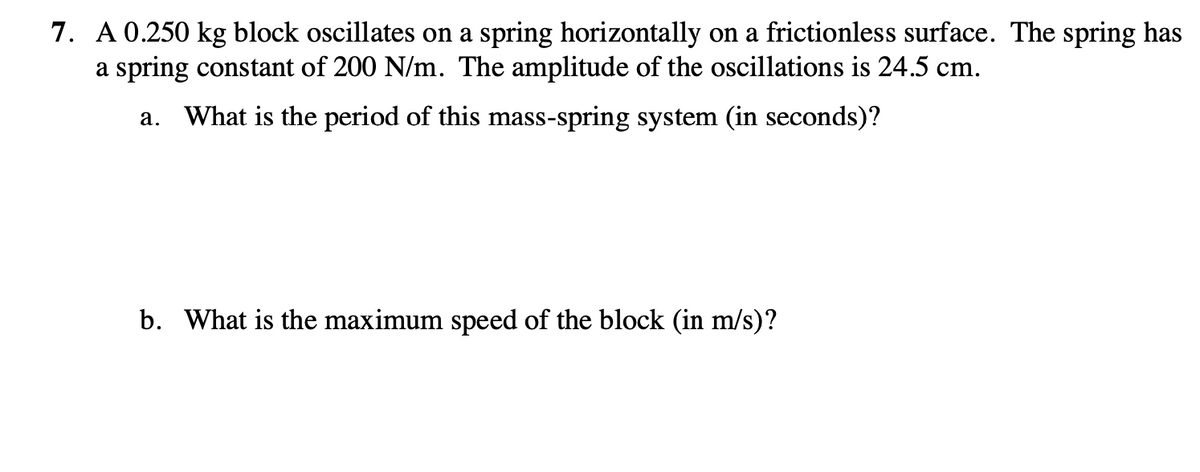 7. A 0.250 kg block oscillates on a spring horizontally on a frictionless surface. The spring has
a spring constant of 200 N/m. The amplitude of the oscillations is 24.5 cm.
a. What is the period of this mass-spring system (in seconds)?
b. What is the maximum speed of the block (in m/s)?
