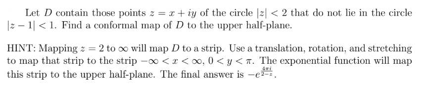 Let D contain those points z = x+iy of the circle |z| < 2 that do not lie in the circle
|z − 1| < 1. Find a conformal map of D to the upper half-plane.
HINT: Mapping z = 2 to ∞ will map D to a strip. Use a translation, rotation, and stretching
to map that strip to the strip -∞<x<∞, 0 <y<T. The exponential function will map
this strip to the upper half-plane. The final answer is -e²-².
Απέ