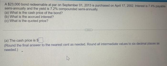 A $23,000 bond redeemable at par on September 01, 2013 is purchased on April 17, 2002. Interest is 7.4% payable
semi-annually and the yield is 7.2% compounded semi-annually.
(a) What is the cash price of the bond?
(b) What is the accrued interest?
(c) What is the quoted price?
(a) The cash price is $
(Round the final answer to the nearest cent as needed. Round all intermediate values to six decimal places as
needed.)