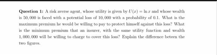 Question 1: A risk averse agent, whose utility is given by U(r) = In r and whose wealth
is 50,000 is faced with a potential loss of 10,000 with a probability of 0.1. What is the
maximum premium he would be willing to pay to protect himself against this loss? What
is the minimum premium that an insurer, with the same utility function and wealth
1,000,000 will be willing to charge to cover this loss? Explain the difference beteen the
two figures.
