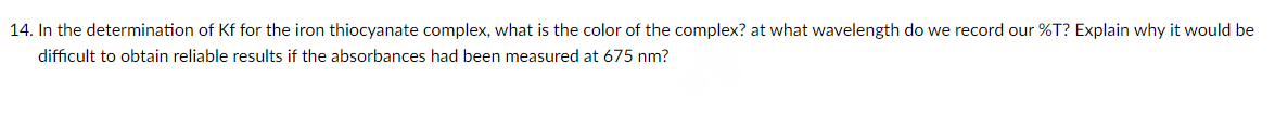 14. In the determination of Kf for the iron thiocyanate complex, what is the color of the complex? at what wavelength do we record our %T? Explain why it would be
difficult to obtain reliable results if the absorbances had been measured at 675 nm?