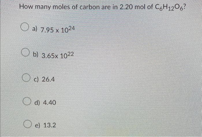 How many moles of carbon are in 2.20 mol of C6H12O6?
a) 7.95 x 1024
b) 3.65x 1022
c) 26.4
d) 4.40
Oe) 13.2