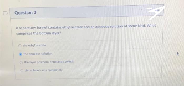 D
Question 3
A separatory funnel contains ethyl acetate and an aqueous solution of some kind. What
comprises the bottom layer?
O the ethyl acetate
the aqueous solution.
the layer positions constantly switch
O the solvents mix completely