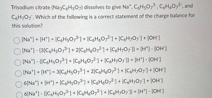 Trisodium citrate (Na3C6H5O7) dissolves to give Na+, C6H507³-, C6H607²-, and
C6H7O7. Which of the following is a correct statement of the charge balance for
this solution?
[Na] + [H] = [C6H5O73] + [C6H6O72] + [C6H707] + [OH-]
[Na] - [3[C6H5073-] + 2[C6H6072] + [C6H707]} = [H+] - [OH-]
[Na] - [[C6H5O73-] + [C6H6O72] + [C6H707]] = [H*] - [OH-]
[Nat] + [H] = 3[C6H5O73] + 2[C6H6072] + [C6H707] + [OH-]
6[Na] + [H+] = [C6H507³-] + [C6H6072] + [C6H707] + [OH-]
6[Na] - [[C6H5O7³] + [C6H6O72] + [C6H7O7]} = [H+] - [OH-]