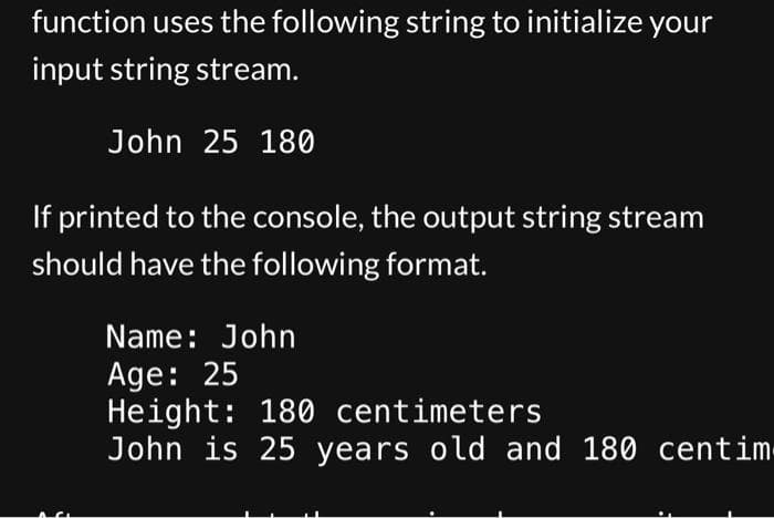 function uses the following string to initialize your
input string stream.
John 25 180
If printed to the console, the output string stream
should have the following format.
Name: John
Age: 25
Height: 180 centimeters
John is 25 years old and 180 centim