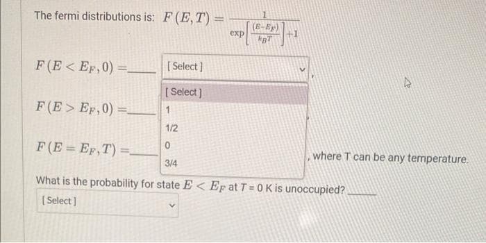 The fermi distributions is: F (E, T) =
F(E< EF,0)=.
[Select]
[Select]
exp
1
(B-Ep)
BT
+1
F(E> EF,0) =_________ 1
1/2
0
F(E=EF,T) =_
3/4
What is the probability for state E< Ep at T = 0 K is unoccupied?
[Select]
, where T can be any temperature.