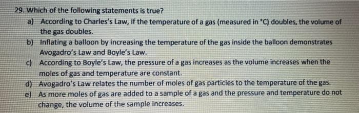 29. Which of the following statements is true?
a) According to Charles's Law, if the temperature of a gas (measured in "C) doubles, the volume of
the gas doubles.
b)
Inflating a balloon by increasing the temperature of the gas inside the balloon demonstrates
Avogadro's Law and Boyle's Law.
c) According to Boyle's Law, the pressure of a gas increases as the volume increases when the
moles of gas and temperature are constant.
d)
Avogadro's Law relates the number of moles of gas particles to the temperature of the gas.
e) As more moles of gas are added to a sample of a gas and the pressure and temperature do not
change, the volume of the sample increases.