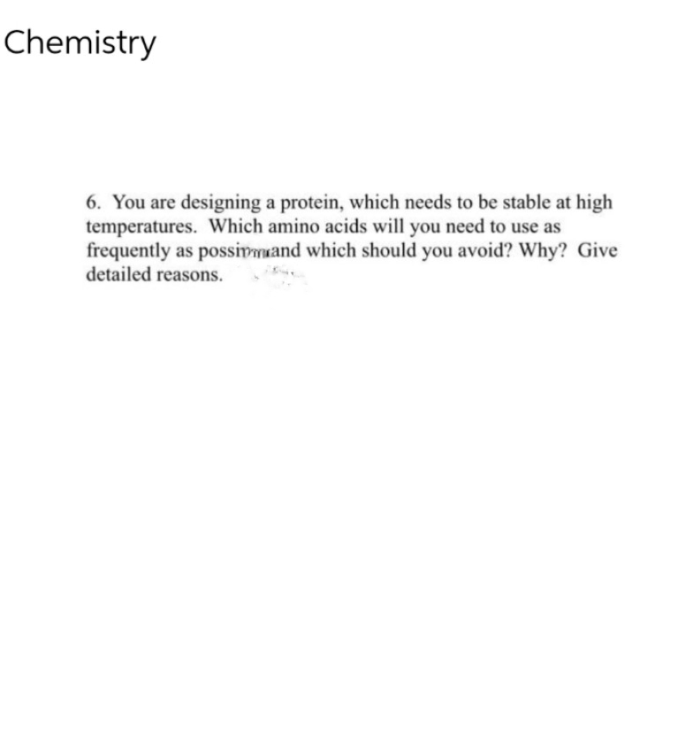 Chemistry
6. You are designing a protein, which needs to be stable at high
temperatures. Which amino acids will you need to use as
frequently as possivmand which should you avoid? Why? Give
detailed reasons.

