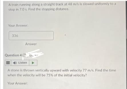 A train running along a straight track at 48 m/s is slowed uniformly to a
stop in 7.0 s. Find the stopping distance.
Your Answer:
336
Answer
Question 4 (1.0..
40 Listen
A stone is thrown vertically upward with velocity 77 m/s. Find the time
when the velocity will be 75% of the initial velocity?
Your Answer: